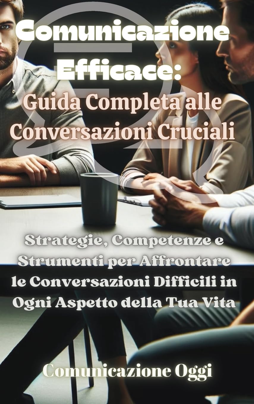 Comunicazione Efficace: Guida Completa alle Conversazioni Cruciali: Strategie, Competenze e Strumenti per Affrontare le Conversazioni Difficili in Ogni Aspetto della Tua Vita