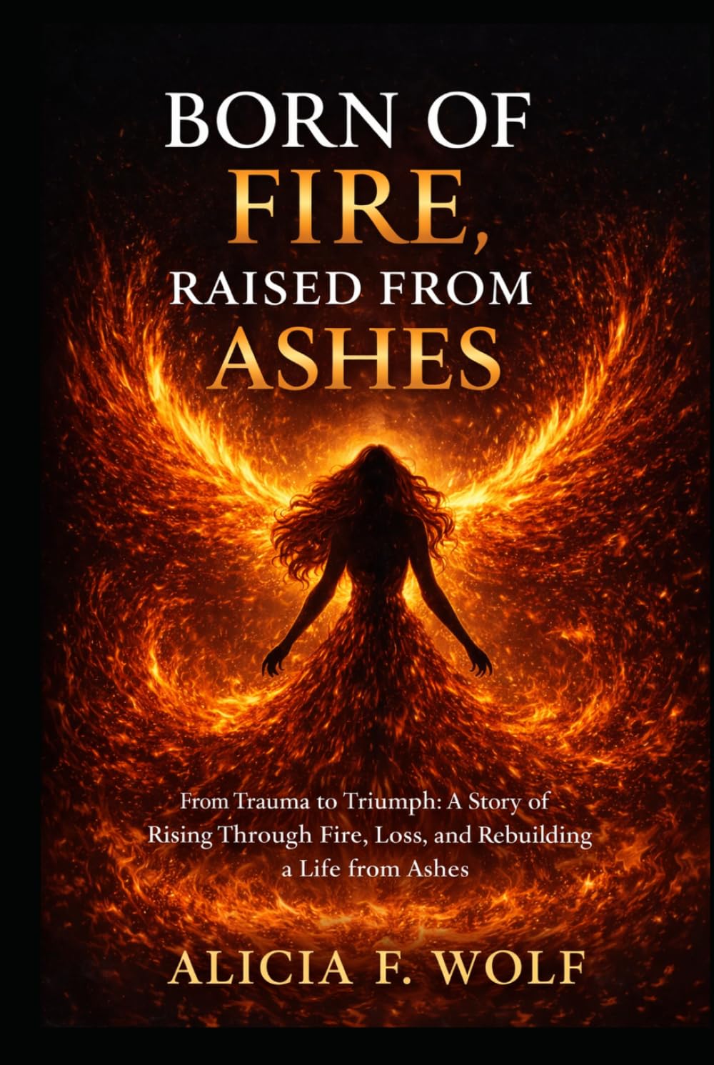 Born of Fire, Raised from Ashes: From Trauma to Triumph: A Story of Rising Through Fire, Loss, and Rebuilding a Life from Ashes