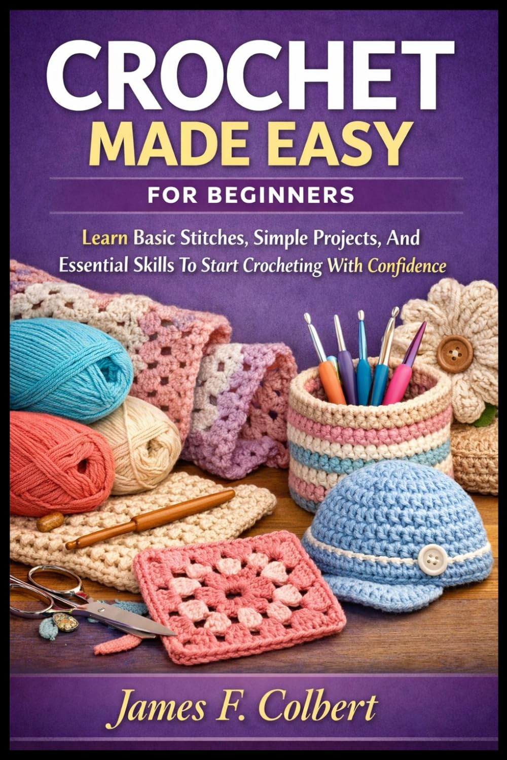 CROCHET MADE EASY FOR BEGINNERS: Learn Basic Stitches, Simple Projects, And Essential Skills To Start Crocheting With Confidence