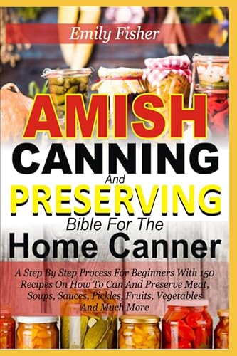 Amish Canning And Preserving Bible For The Home Canner: A Step By Step Process For Beginners With 150 Recipes On How To Can And Preserve Meat, Soup, Sauces, Pickles, Fruits, Vegetables And Much More