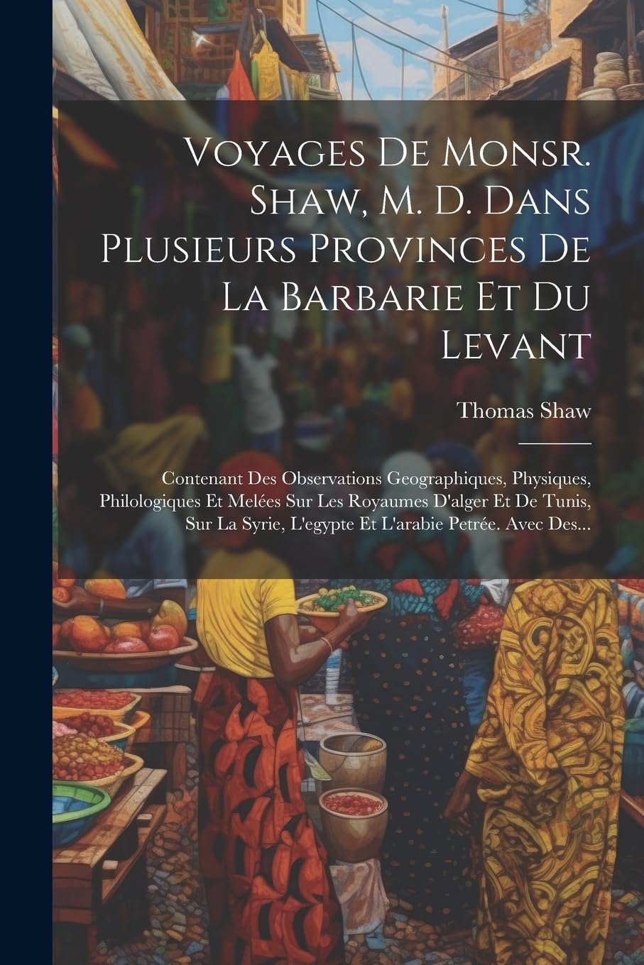 Voyages De Monsr. Shaw, M. D. Dans Plusieurs Provinces De La Barbarie Et Du Levant: Contenant Des Observations Geographiques, Physiques, Philologiques ... L'egypte Et L'arabie Petrée. Avec Des...