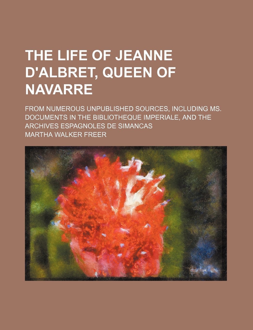 The Life of Jeanne D'Albret, Queen of Navarre Volume 1; From Numerous Unpublished Sources, Including Ms. Documents in the Bibliotheque Imperiale, and the Archives Espagnoles de Simancas