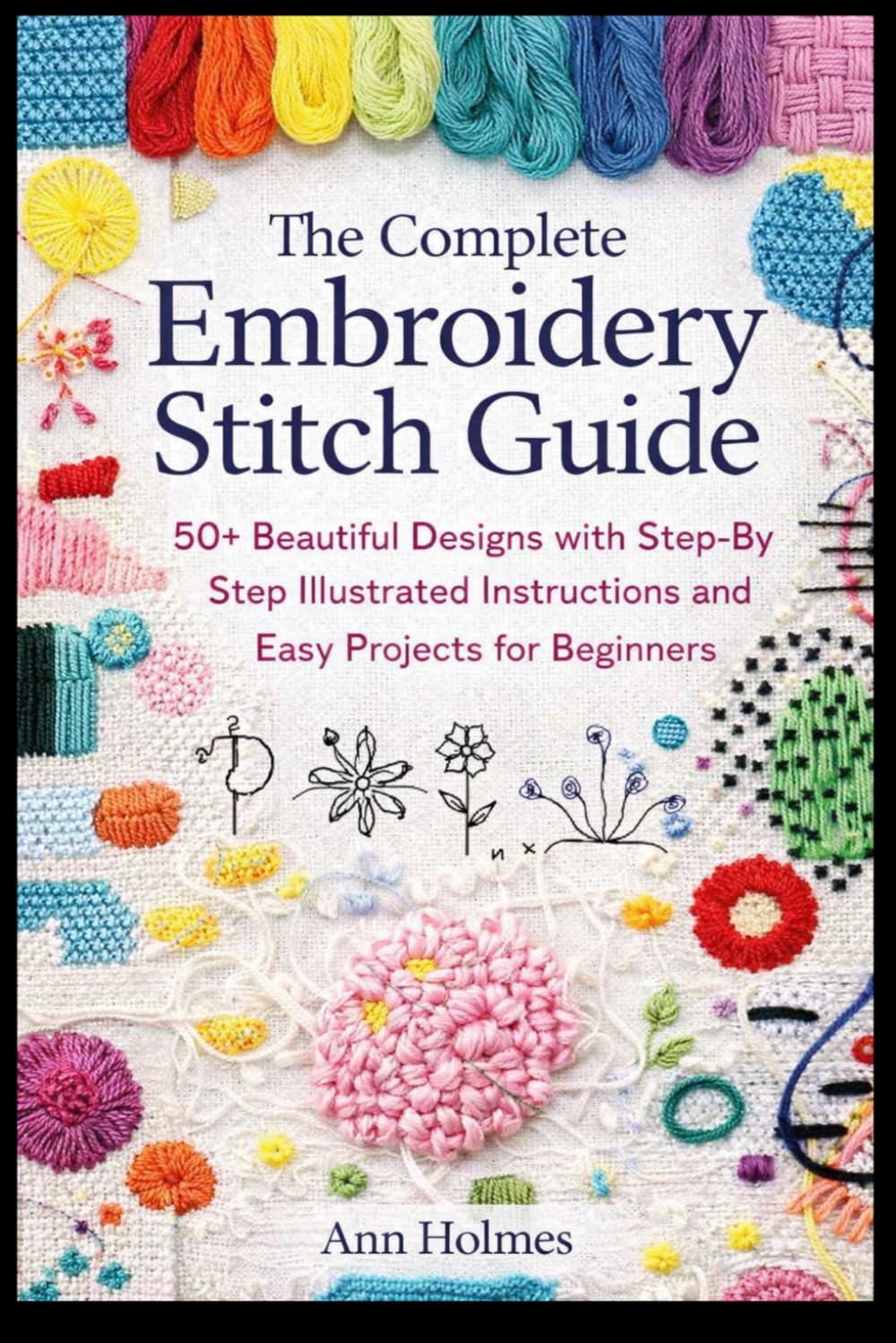 The Complete Embroidery Stitch Guide: 50+ Beautiful Designs with Step-by-Step Illustrated Instructions and Easy Projects for Beginners