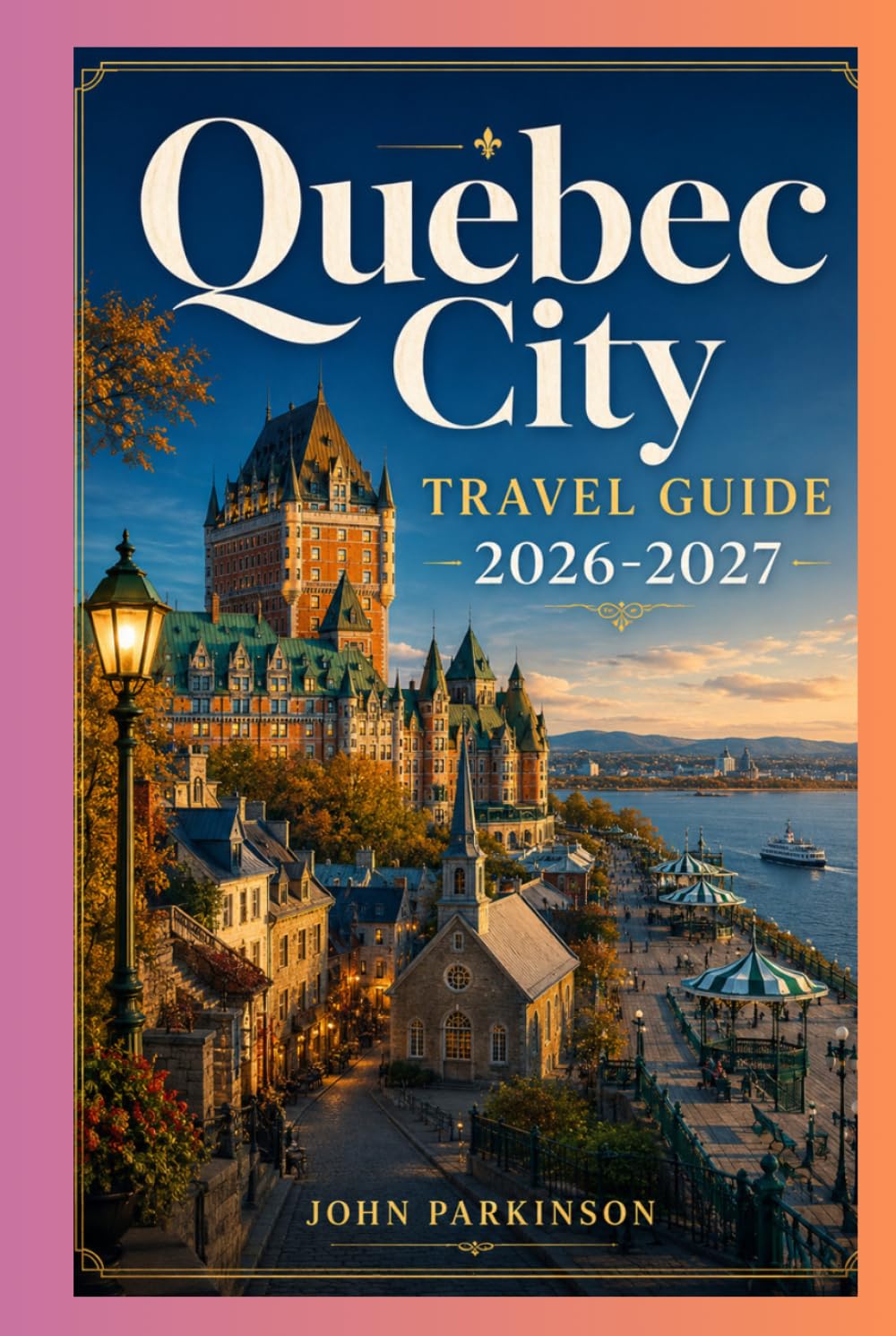 QUEBEC CITY TRAVEL GUIDE 2026-2027: Château Frontenac, Outdoor Adventures & Festivals - Old Québec, Terrasse Dufferin, Place Royale, Basilica & Museums