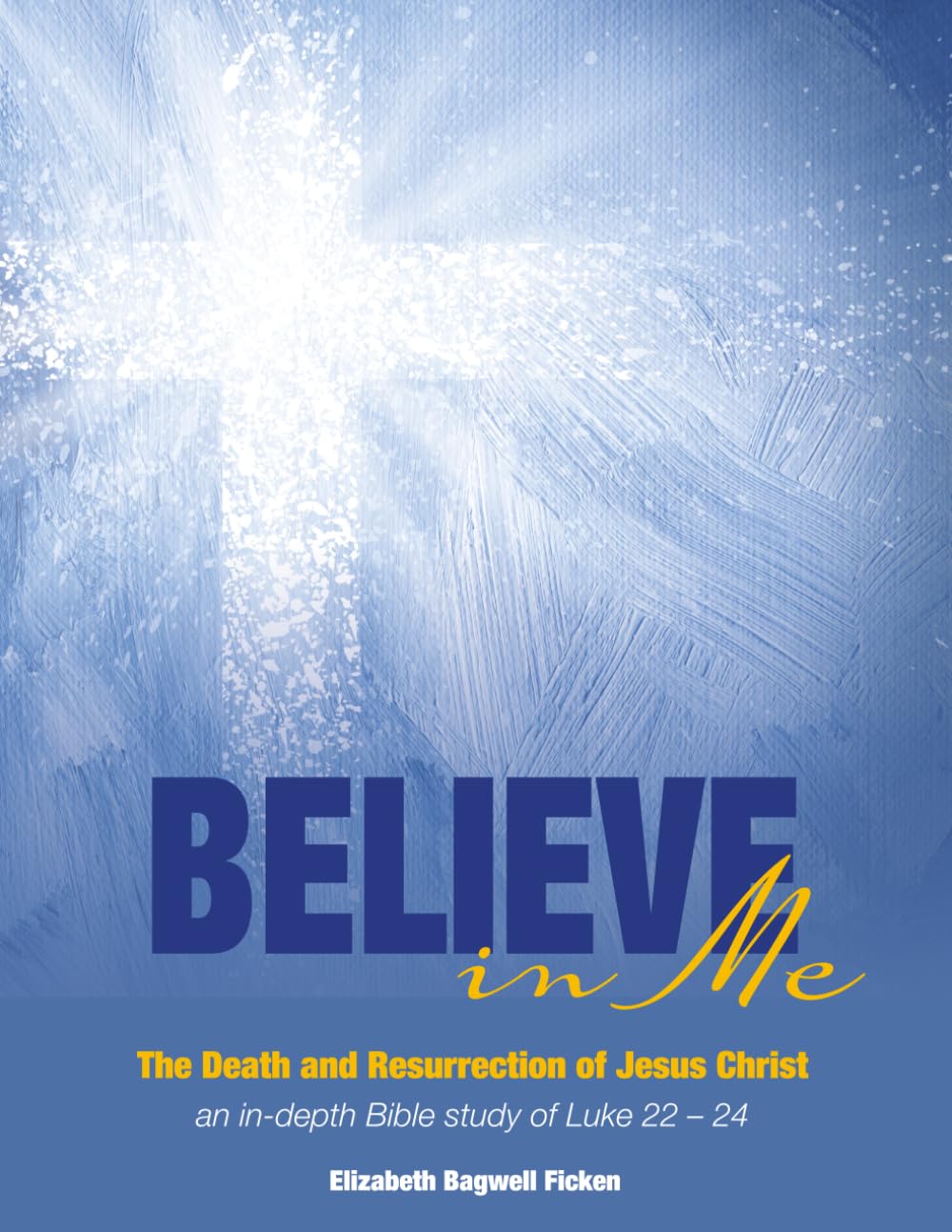Believe in Me - The Death and Resurrection of Jesus Christ: an in-depth Bible study of Luke 22-24 (In-depth Bible Study Series by Elizabeth Ficken)