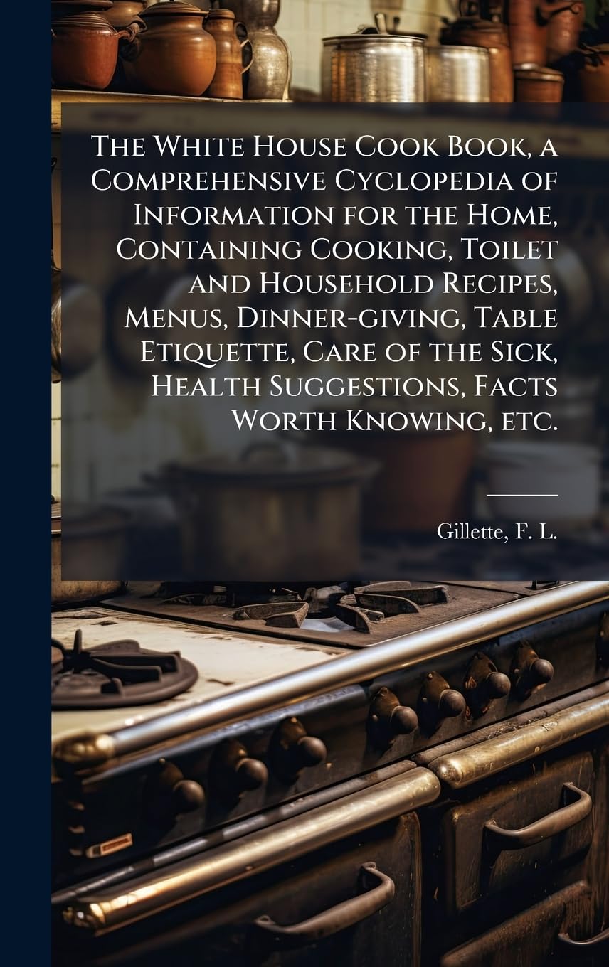The White House Cook Book, a Comprehensive Cyclopedia of Information for the Home, Containing Cooking, Toilet and Household Recipes, Menus, ... Health Suggestions, Facts Worth Knowing, etc.