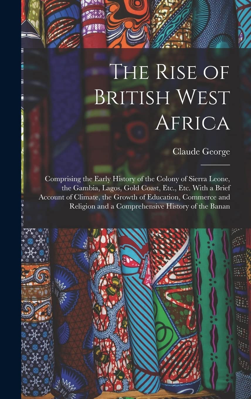 The Rise of British West Africa: Comprising the Early History of the Colony of Sierra Leone, the Gambia, Lagos, Gold Coast, Etc., Etc. With a Brief ... and a Comprehensive History of the Banan