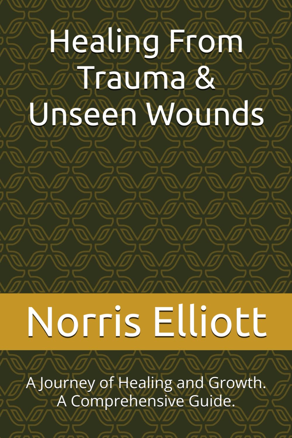 Healing From Trauma & Unseen Wounds: A Journey of Healing and Growth. A Comprehensive Guide.