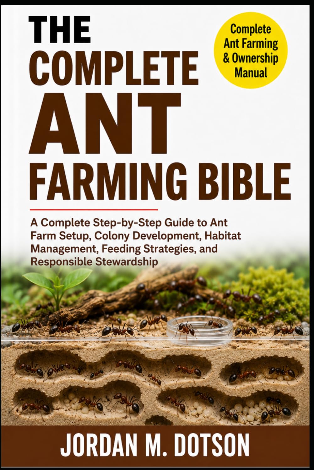 THE COMPLETE ANT FARMING BIBLE: A Complete Step-by-Step Guide to Ant Farm Setup, Colony Development, Habitat Management, Feeding Strategies, and Responsible Stewardship