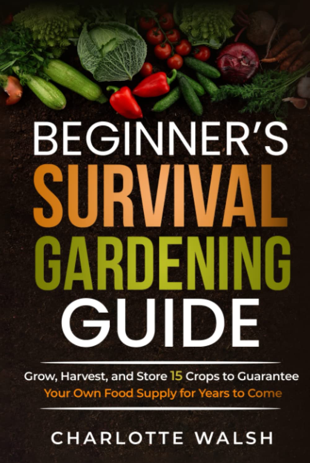 Beginner's Survival Gardening Guide: Grow, Harvest, and Store 15 Crops to Guarantee Your Own Food Supply for Years to Come