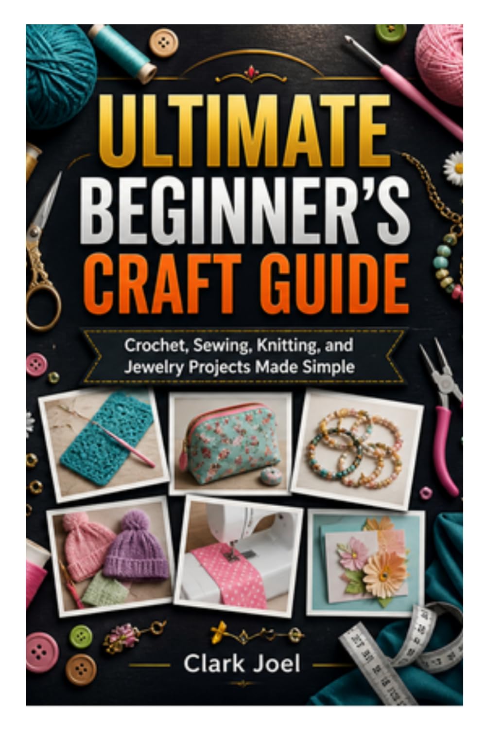 ULTIMATE BEGINNER’S CRAFT GUIDE: Crochet, Sewing, Knitting, and Jewelry Projects Made Simple