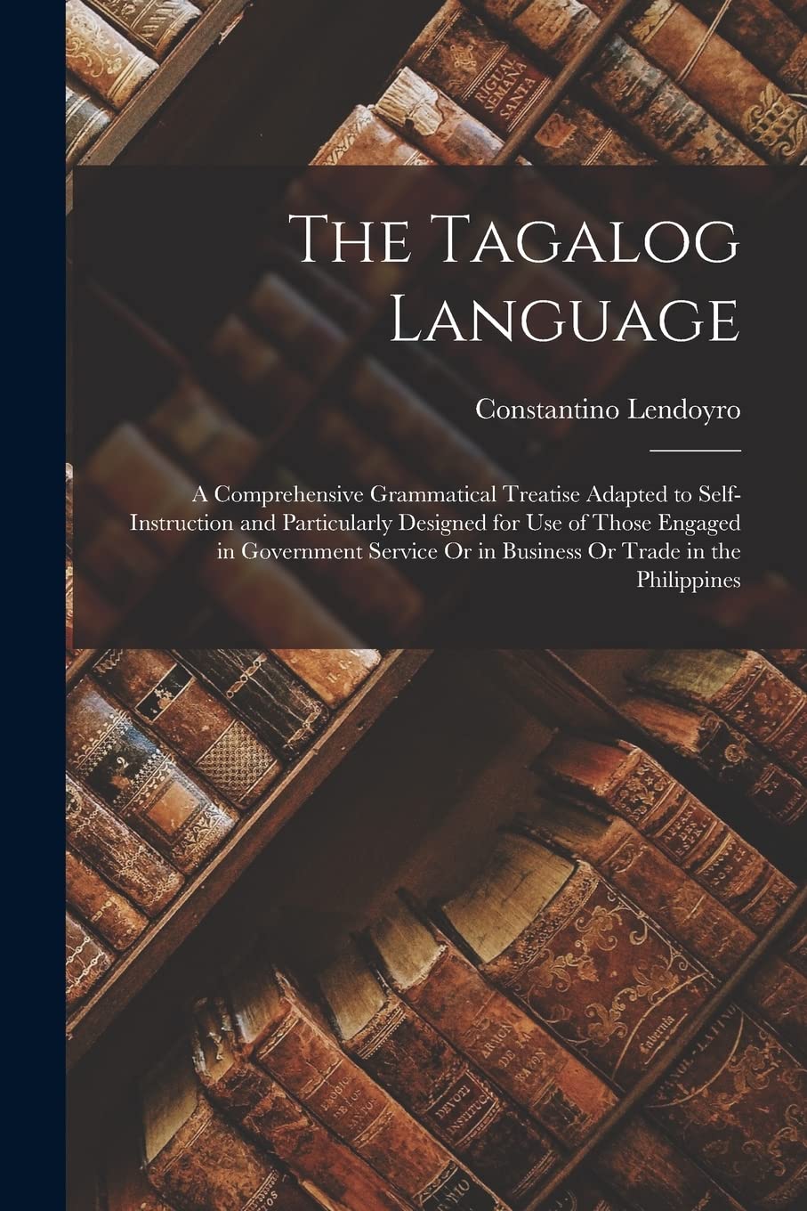 The Tagalog Language: A Comprehensive Grammatical Treatise Adapted to Self-Instruction and Particularly Designed for Use of Those Engaged in ... Or in Business Or Trade in the Philippines