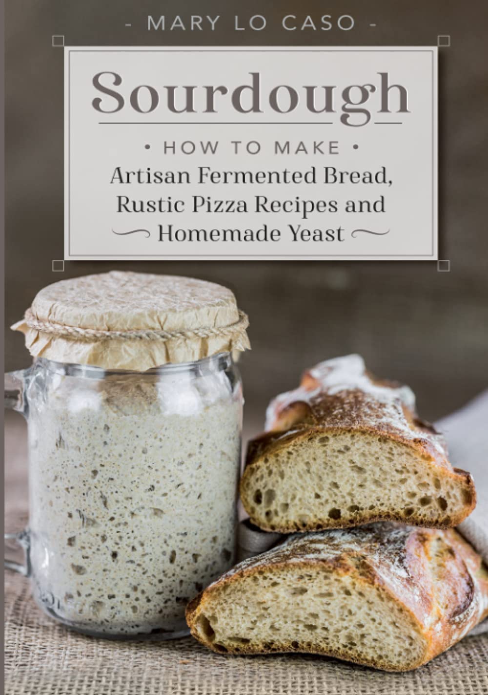 Sourdough: How to Make Artisan Fermented Bread , Rustic Pizza Recipes and Homemade Yeast