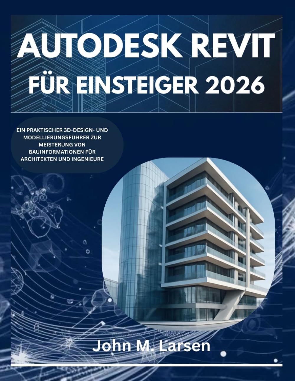 AUTODESK REVIT FÜR EINSTEIGER 2026: EIN PRAKTISCHER 3D-DESIGN- UND MODELLIERUNGSFÜHRER ZUR MEISTERUNG VON BAUINFORMATIONEN FÜR ARCHITEKTEN UND INGENIEURE