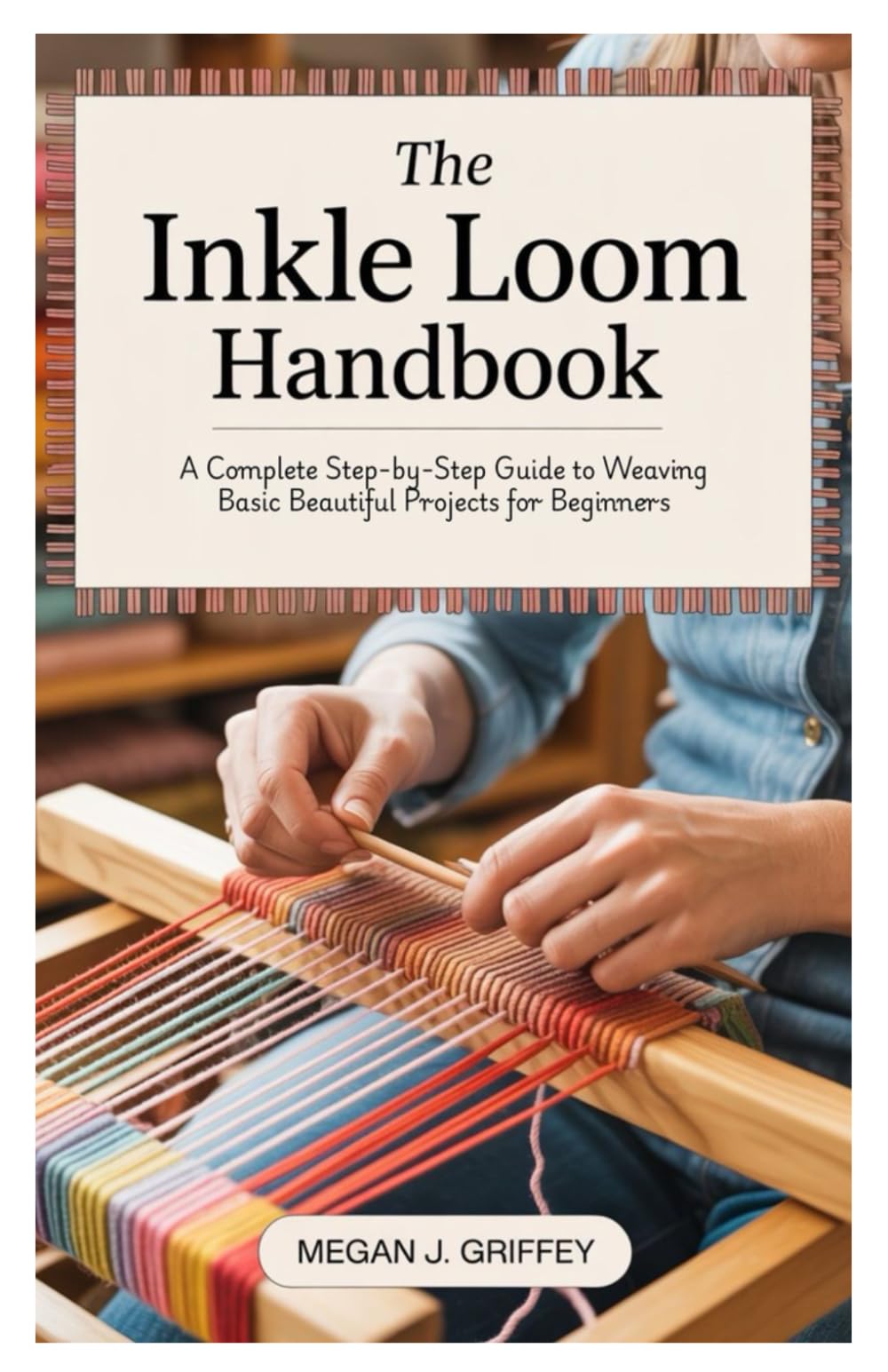 The Inkle Loom Handbook: A Complete Step-by-Step Guide to Weaving Basic Beautiful Projects for Beginners