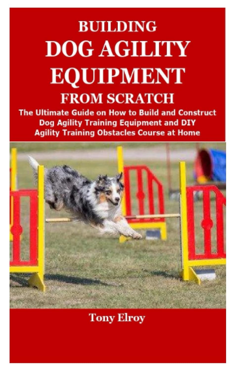 BUILDING DOG AGILITY EQUIPMENT FROM SCRATCH: The Ultimate Guide on How to Build and Construct Dog Agility Training Equipment and DIY Agility Training Obstacles Course at Home