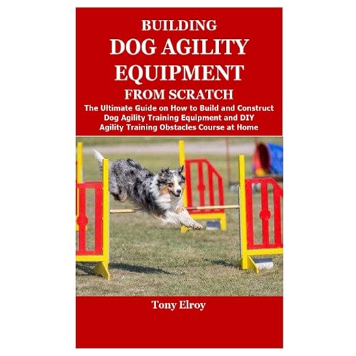 BUILDING DOG AGILITY EQUIPMENT FROM SCRATCH: The Ultimate Guide on How to Build and Construct Dog Agility Training Equipment and DIY Agility Training Obstacles Course at Home