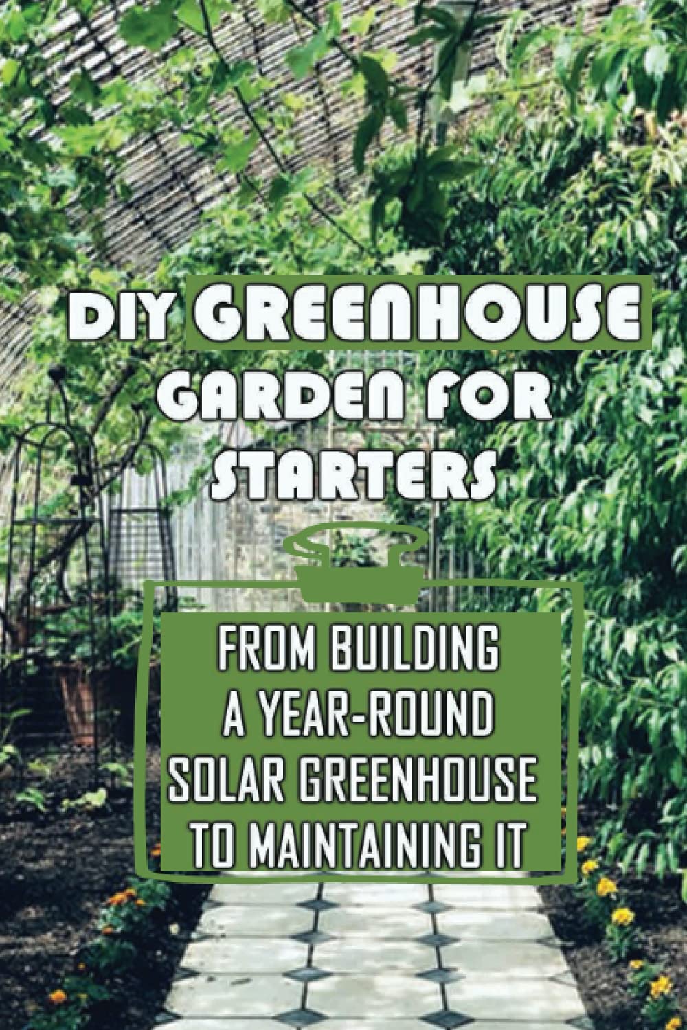 DIY Greenhouse Garden For Starters: From Building A Year-Round Solar Greenhouse To Maintaining It: Greenhouse Heating And Cooling