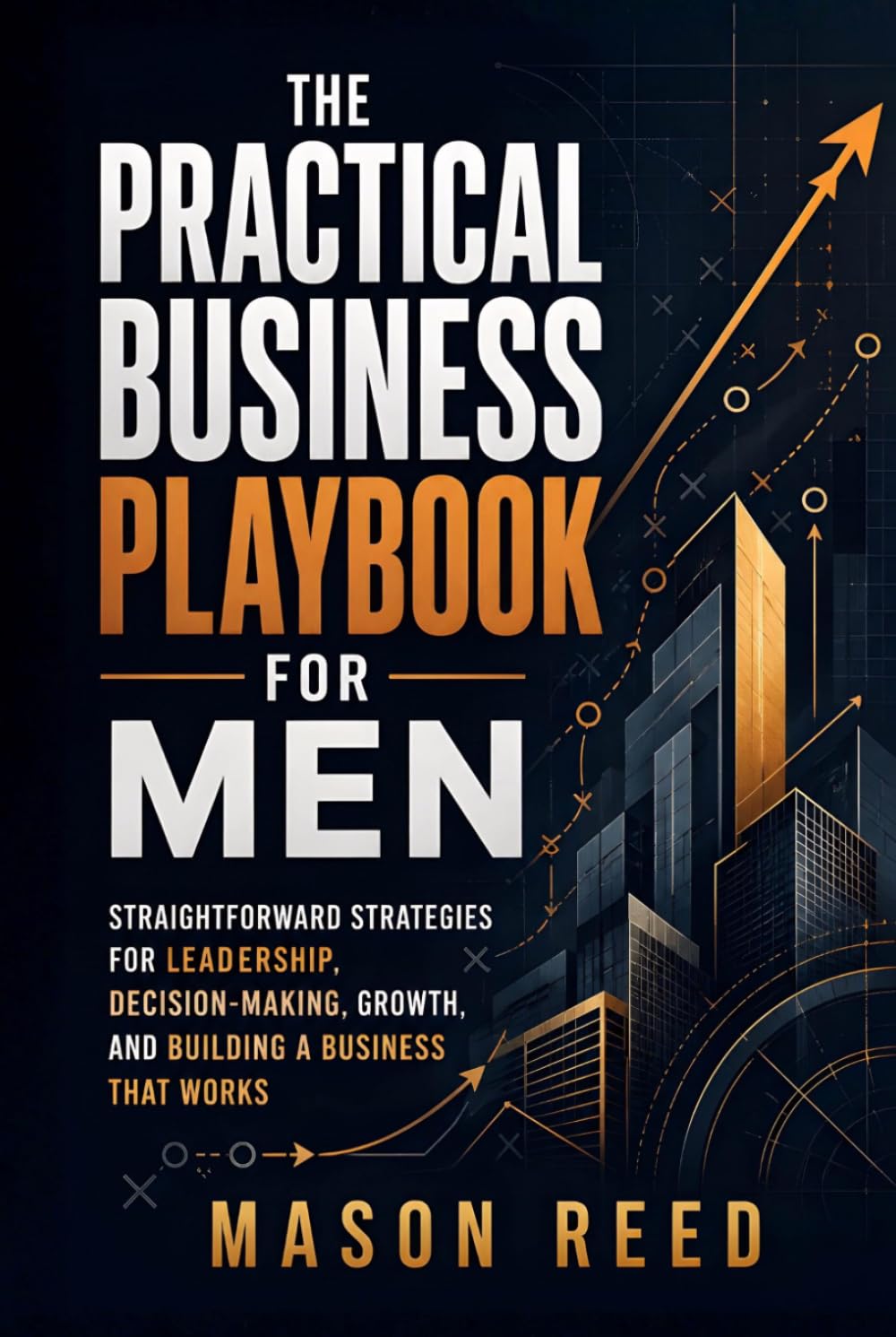 The Practical Business Playbook for Men: Straightforward Strategies for Leadership, Decision-Making, Growth, and Building a Business That Works