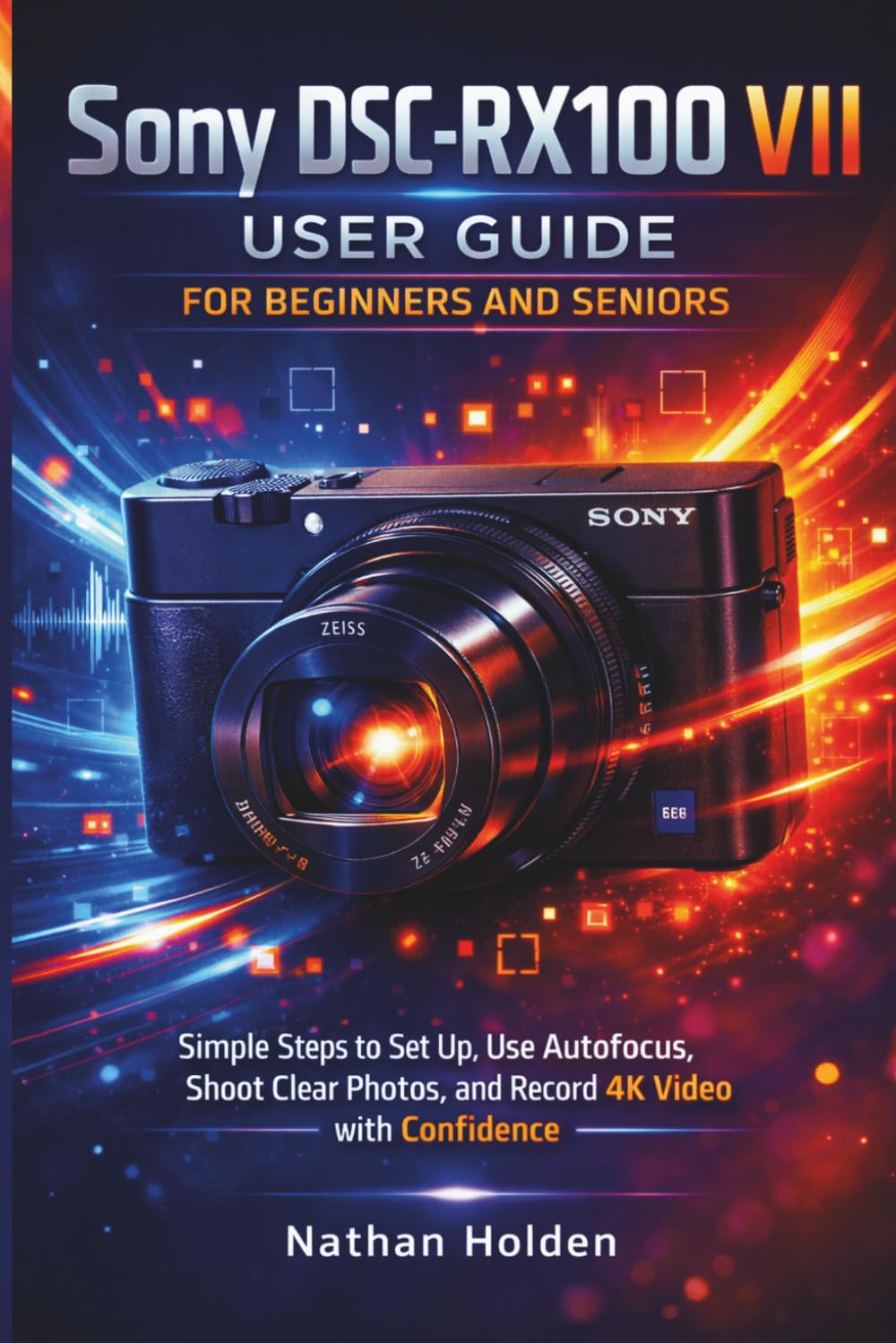 Sony DSC-RX100 VII User Guide for Beginners and Seniors: Simple Steps to Set Up, Use Autofocus, Shoot Clear Photos, and Record 4K Video with Confidence
