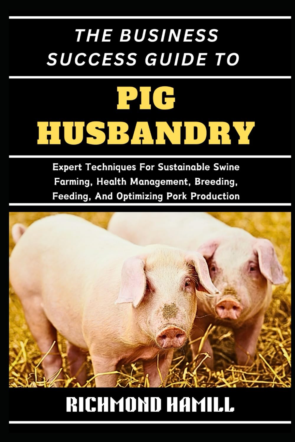 THE BUSINESS SUCCESS GUIDE TO PIG HUSBANDRY: Expert Techniques For Sustainable Swine Farming, Health Management, Breeding, Feeding, And Optimizing Pork Production