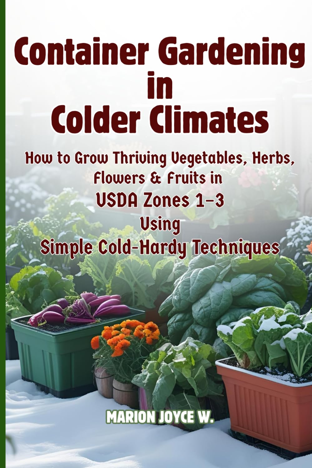 Container Gardening in Colder Climates: How to Grow Thriving Herbs, Vegetables, Flowers & Fruits in USDA Zones1-3 Using Simple Cold-Hardy Techniques (Cold Zone Gardening Made Easy)