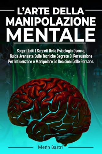 L’Arte Della Manipolazione Mentale: Scopri Tutti I Segreti Della Psicologia Oscura,Guida Avanzata Sulle Tecniche Segrete Di Persuasione Per Influenzare e Manipolare Le Decisioni Delle Persone: 1