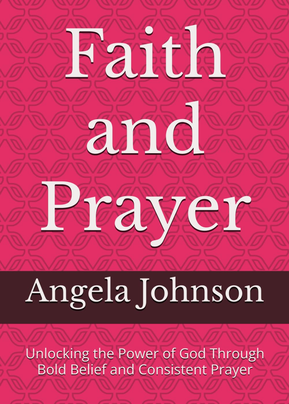 Faith and Prayer: Unlocking the Power of God Through Bold Belief and Consistent Prayer