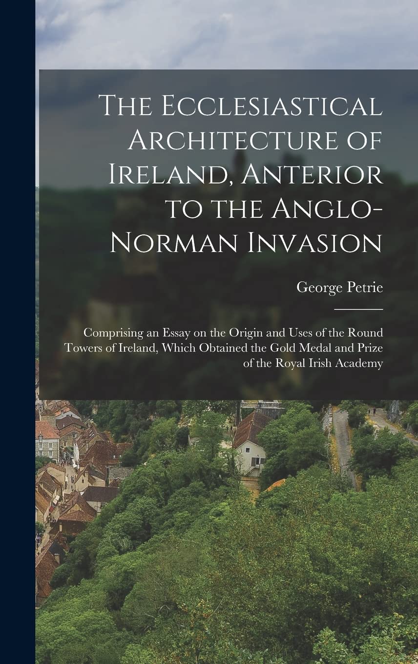 The Ecclesiastical Architecture of Ireland, Anterior to the Anglo-Norman Invasion; Comprising an Essay on the Origin and Uses of the Round Towers of ... Medal and Prize of the Royal Irish Academy
