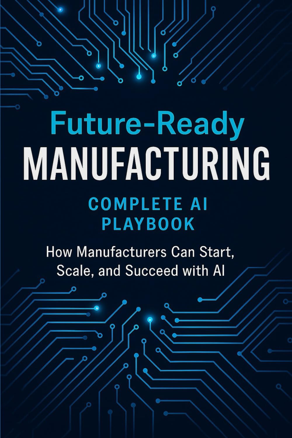 Future-Ready Manufacturing: Complete AI Playbook: How Manufacturers Can Start, Scale, and Succeed with AI