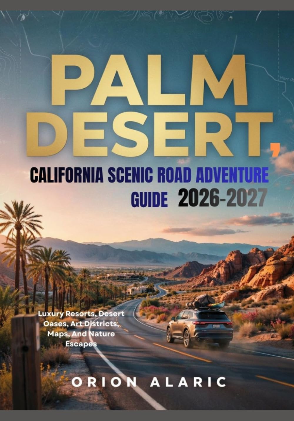 PALM DESERT, CALIFORNIA SCENIC ROAD ADVENTURE GUIDE 2026-2027: Luxury Resorts, Desert Oases, Art Districts, Maps, And Nature Escapes