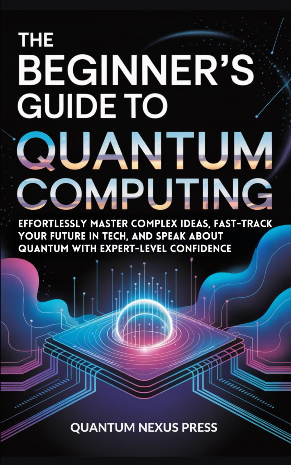 The Beginner’s Guide to Quantum Computing: Effortlessly master complex ideas, fast-track your future in tech, and speak about quantum with expert-level confidence