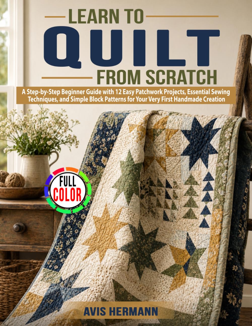 Learn to Quilt from Scratch: A Step-by-Step Beginner Guide with 12 Easy Patchwork Projects, Essential Sewing Techniques, and Simple Block Patterns for Your Very First Handmade Creation