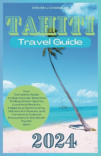 TAHITI TRAVEL GUIDE 2024: Your Complete Guide to Spectacular Beaches, Thrilling Water Sports, Luxurious Resorts, Indigenous Gastronomy, Vibrant Art Scenes, and Immersive Cultural Encounters