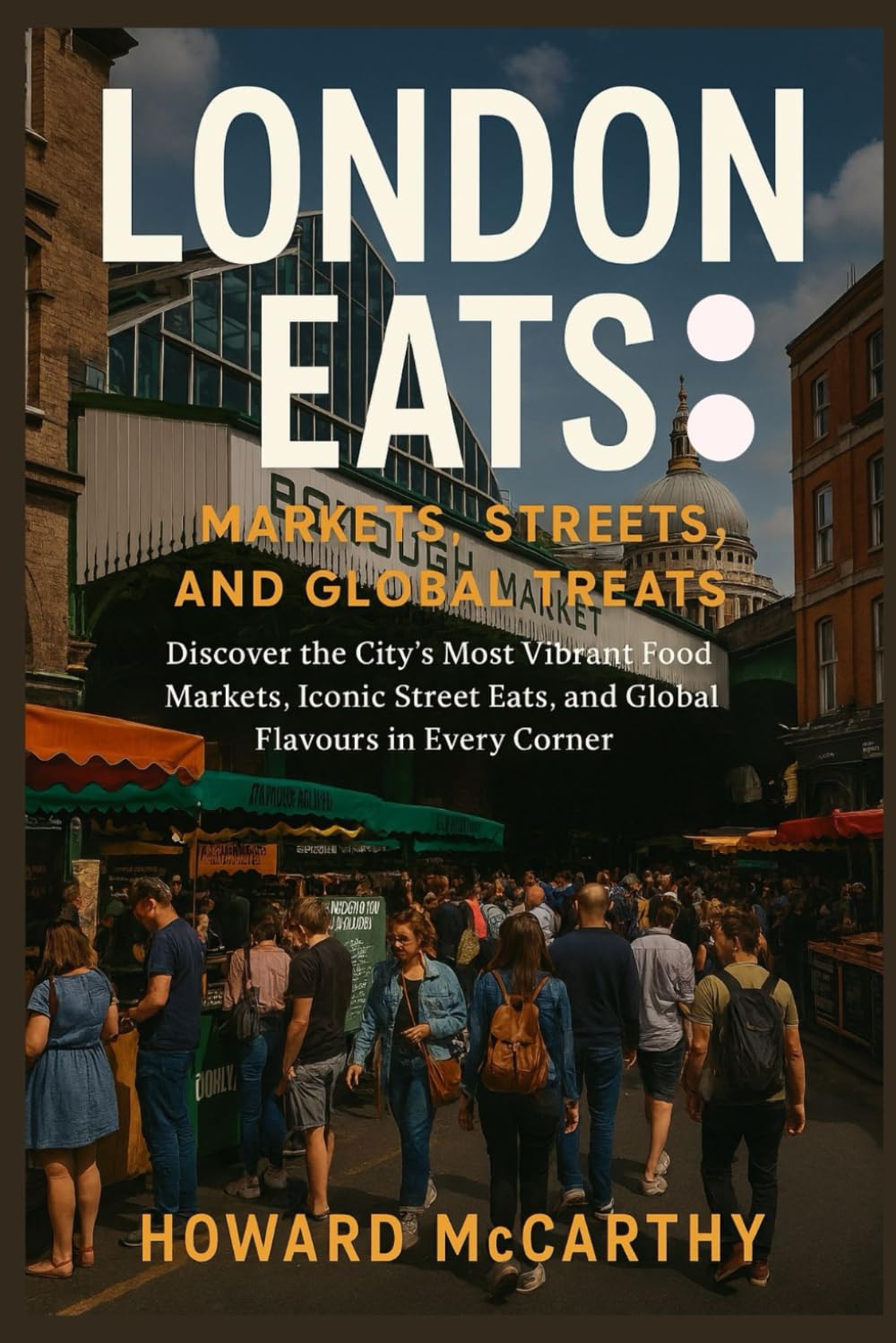 LONDON EATS: MARKETS, STREETS, AND GLOBAL TREATS: Discover the City’s Most Vibrant Food Markets, Iconic Street Eats, and Global Flavours in Every Corner