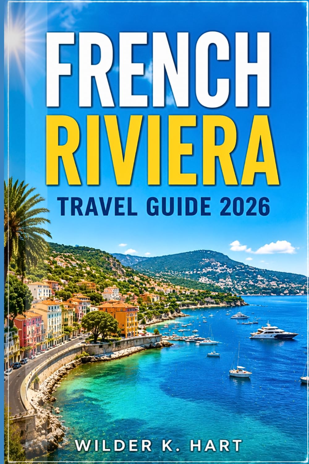 FRENCH RIVIERA TRAVEL GUIDE 2026: Everything You Need for an Unforgettable Journey with Nice Highlights, Monaco Day Trips, Cannes Beaches, Island Escapes, and Easy-to-Follow Itineraries