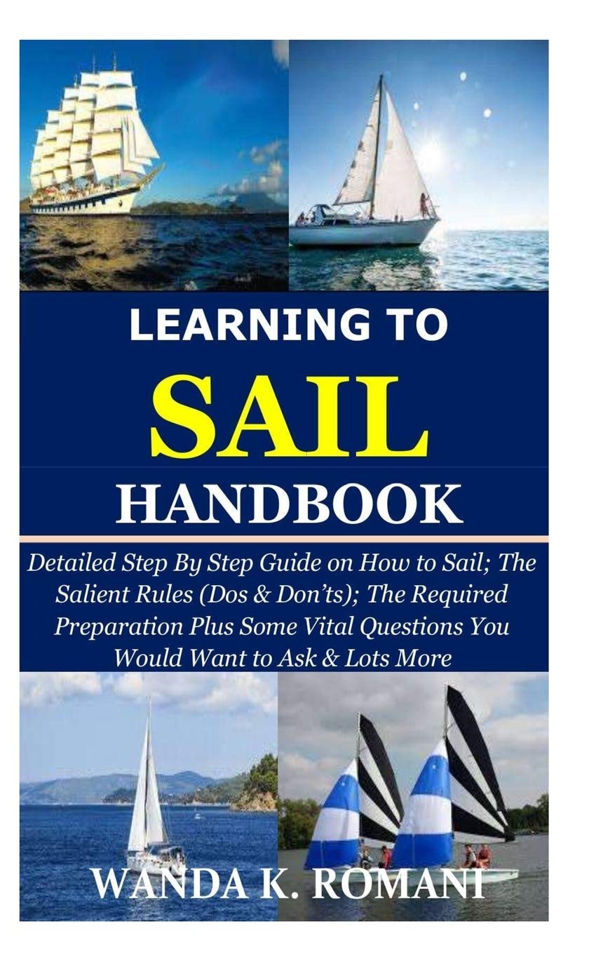 Learning to Sail Handbook: Detailed Step By Step Guide on How to Sail; The Salient Rules (Dos & Don’ts); The Required Preparation Plus Some Vital Questions You Would Want to Ask & Lots More