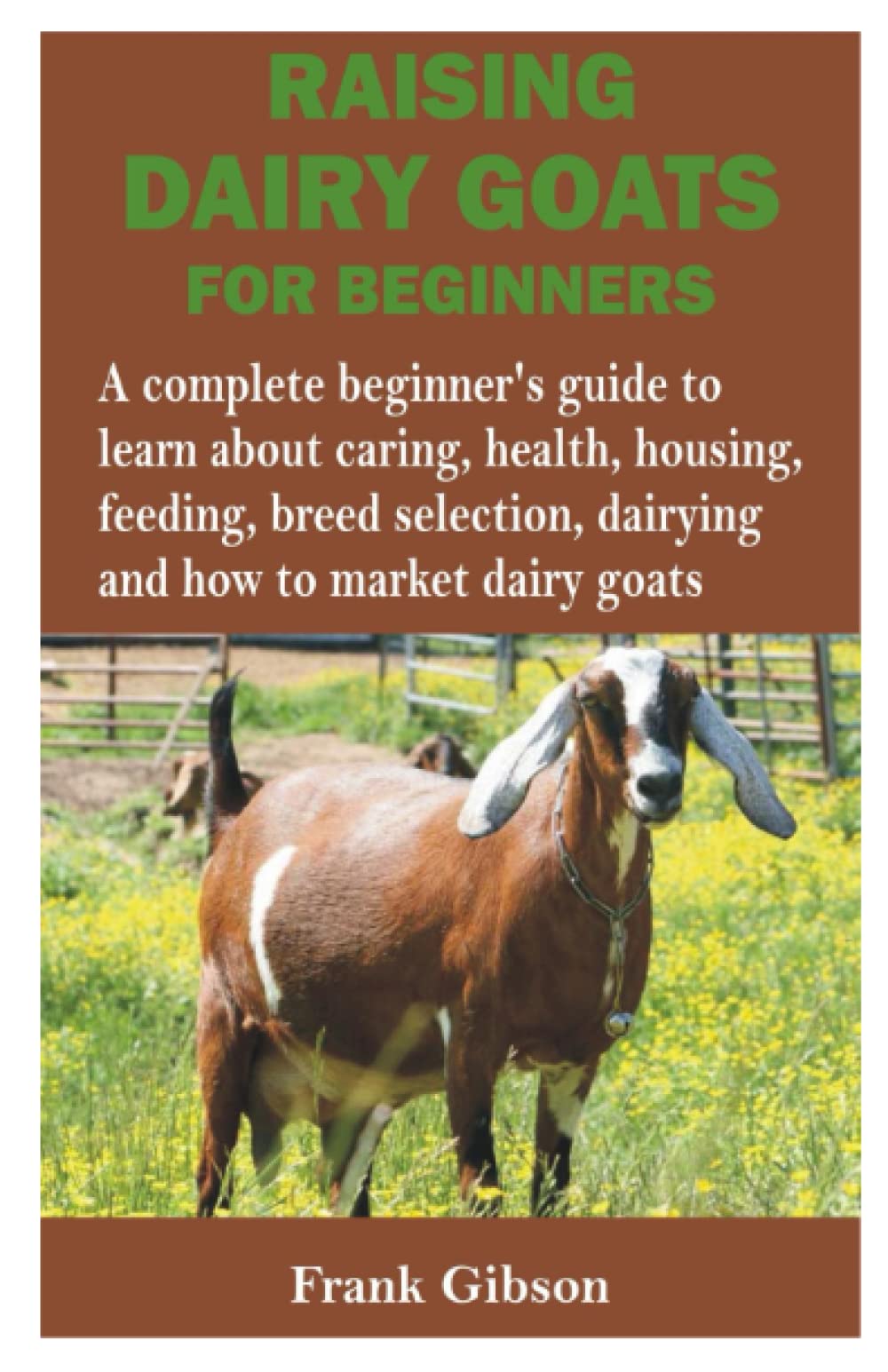 RAISING DAIRY GOATS FOR BEGINNERS: A complete beginner’s guide to learn about caring, health, housing, feeding, breed selection, dairying and how to market dairy goats