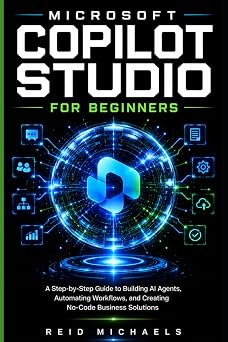 MICROSOFT COPILOT STUDIO FOR BEGINNERS A Step-by-Step Guide to Building AI Agents, Automating Workflows, and Creating No-Code Business Solutions