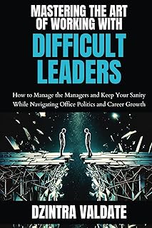 MASTERING THE ART OF WORKING WITH DIFFICULT LEADERS: How to Manage the Managers and Keep Your Sanity While Navigating Office Politics and Career Growth