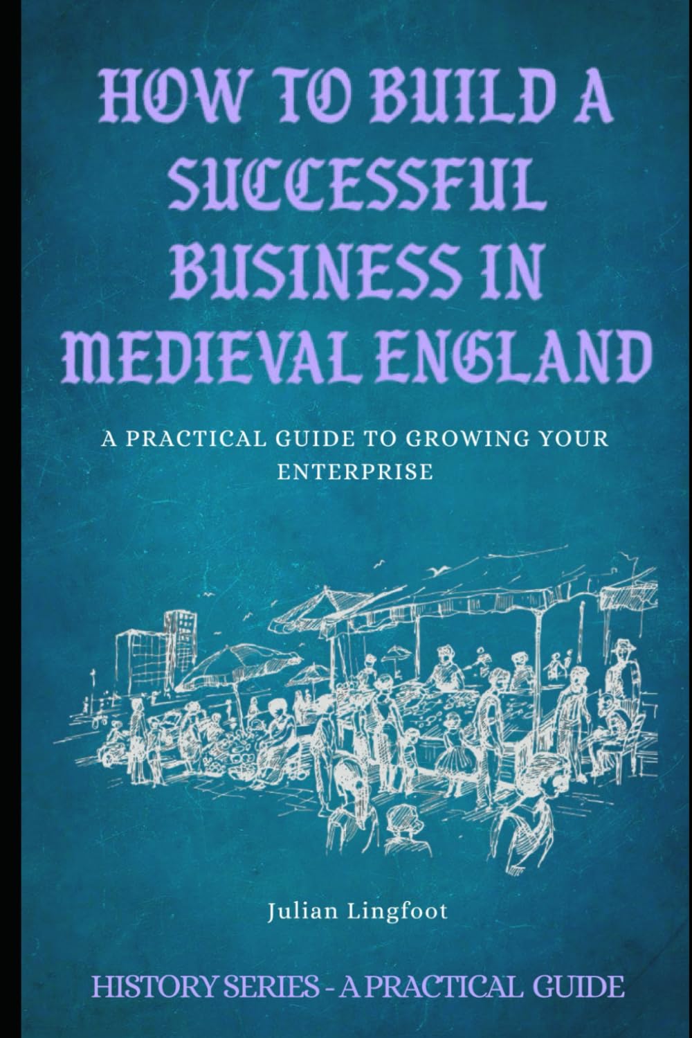 How to Build a Successful Business in Medieval England: A PRACTICAL GUIDE TO GROWING YOUR ENTERPRISE (History - A Practical Guide)