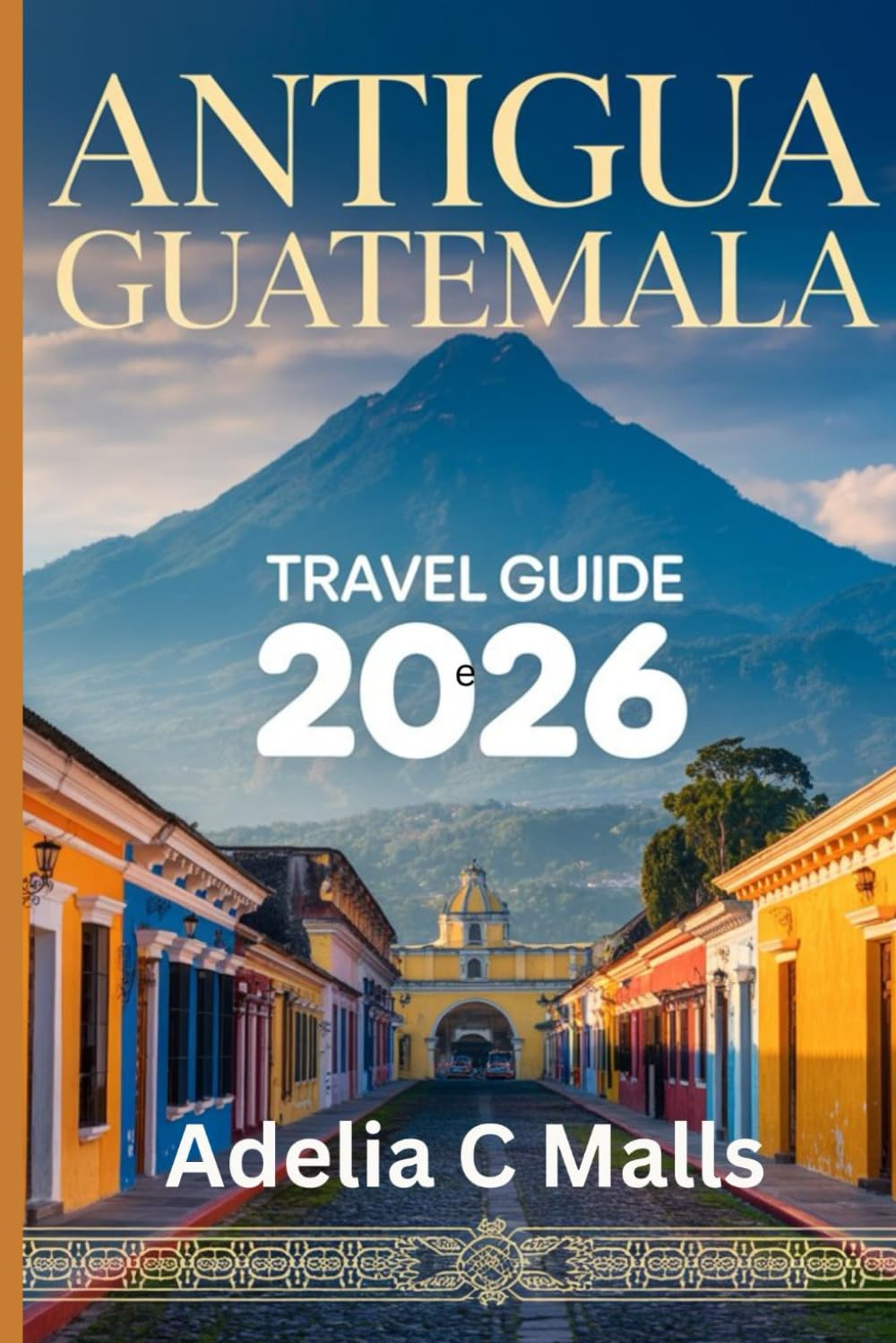 ANTIGUA GUATEMALA TRAVEL GUIDE 2026: Your Step-by-Step Companion for Volcano Hikes, Hidden Gems, Food Culture & Smooth Arrivals