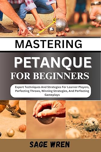 MASTER PLAYING PETANQUE FOR BEGINNER: Expert Techniques And Strategies For Learner Players, Perfecting Throws, Winning Strategies, And Perfecting Gameplays