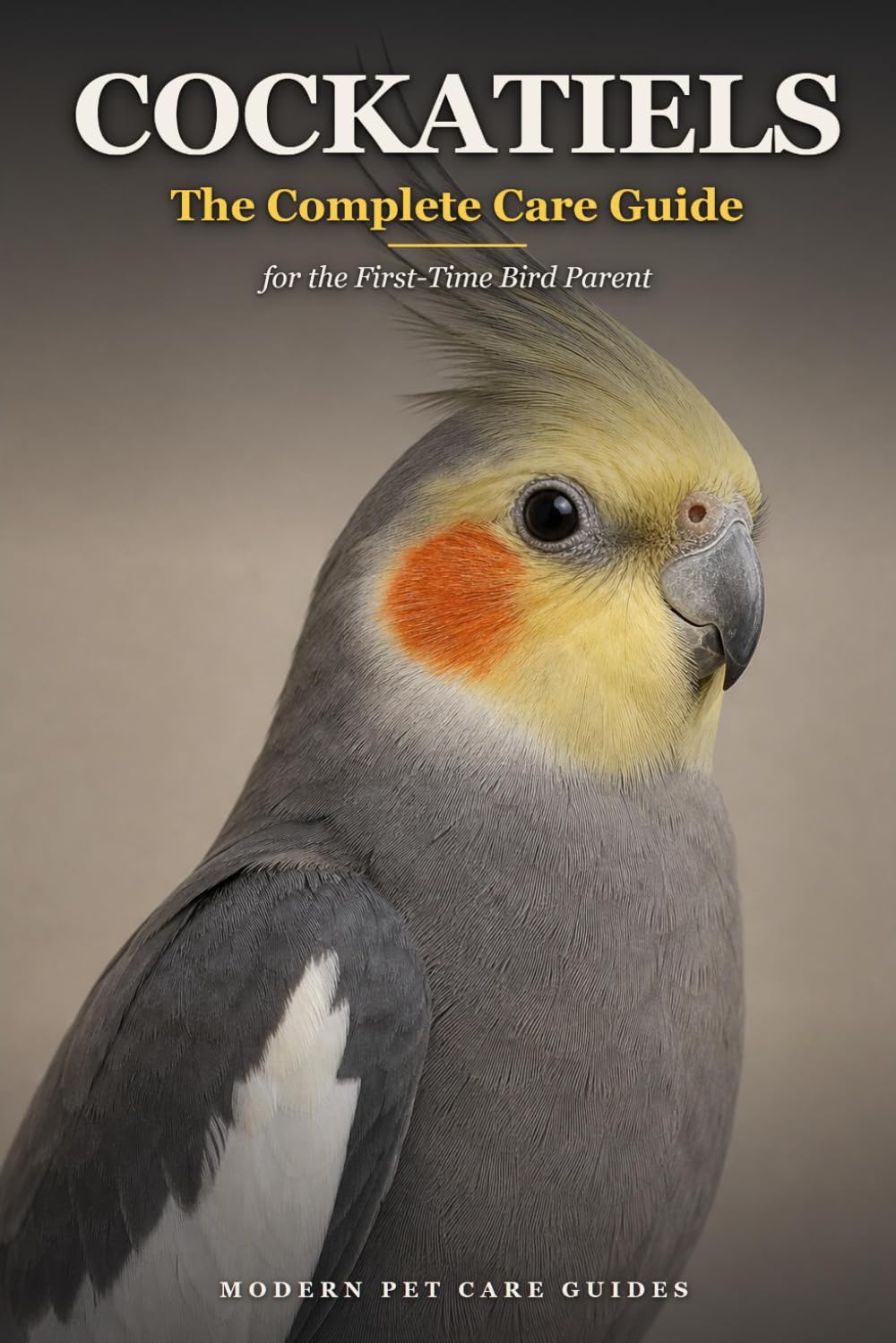 Cockatiels: The Complete Care Guide for the First-Time Bird Parent: Cage Setup, Feeding, Taming, Talking, Body Language, and Health — Raising a Bonded Bird from Day One