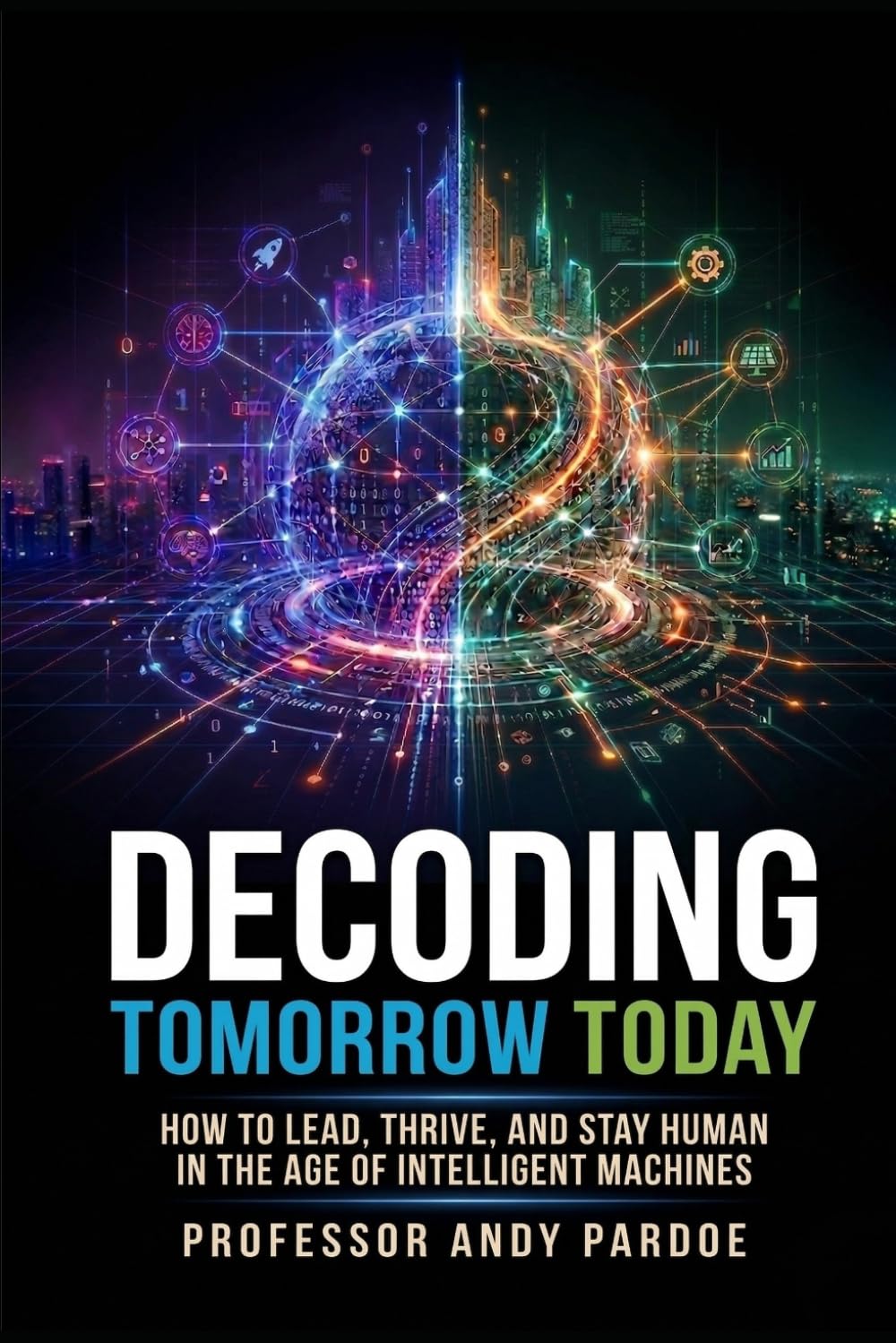 Decoding Tomorrow Today: How to Lead, Thrive, and Stay Human in the Age of Intelligent Machines
