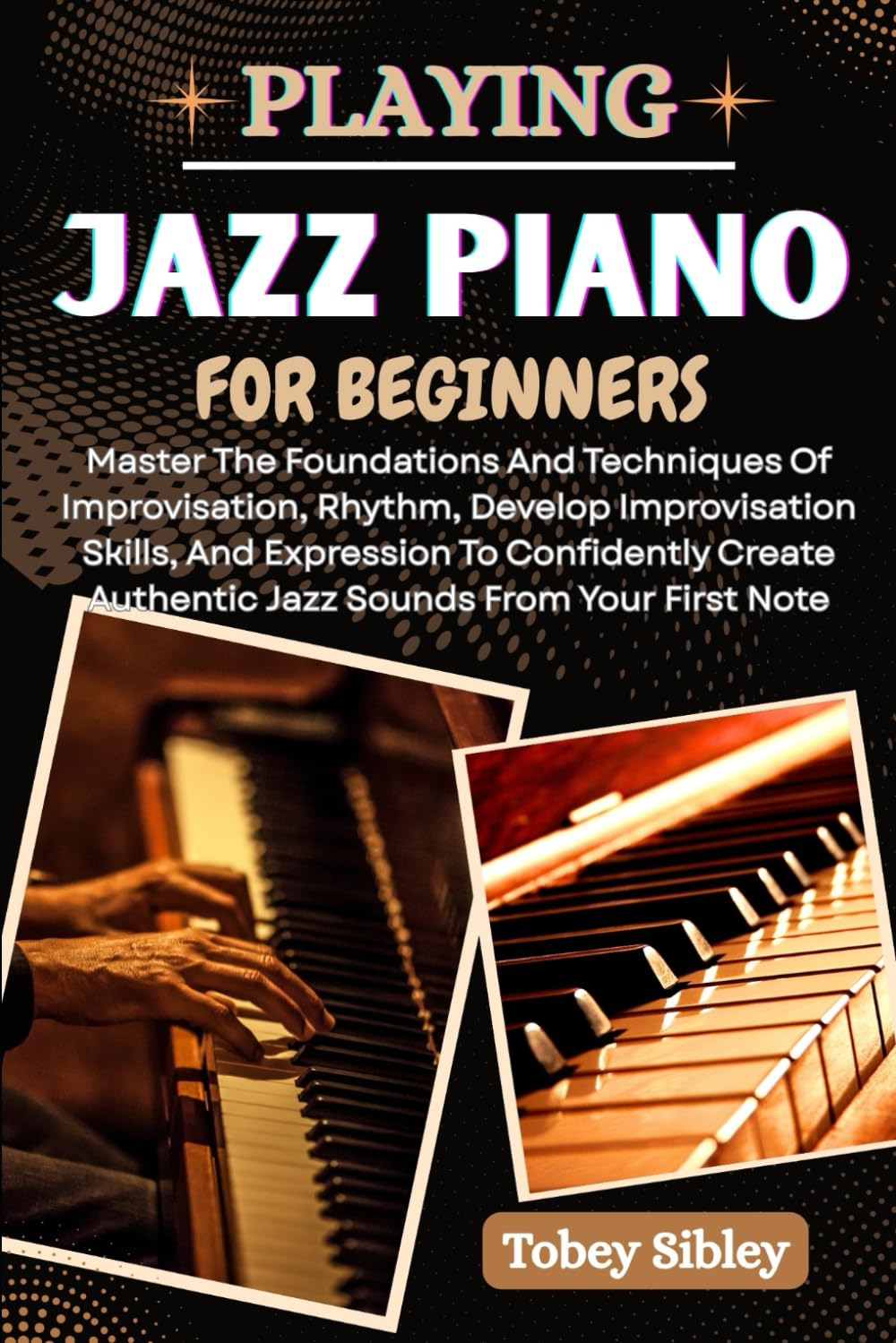 PLAYING JAZZ PIANO FOR BEGINNERS: Master The Foundations And Techniques Of Improvisation, Rhythm, Develop Improvisation Skills, And Expression To ... Authentic Jazz Sounds From Your First Note