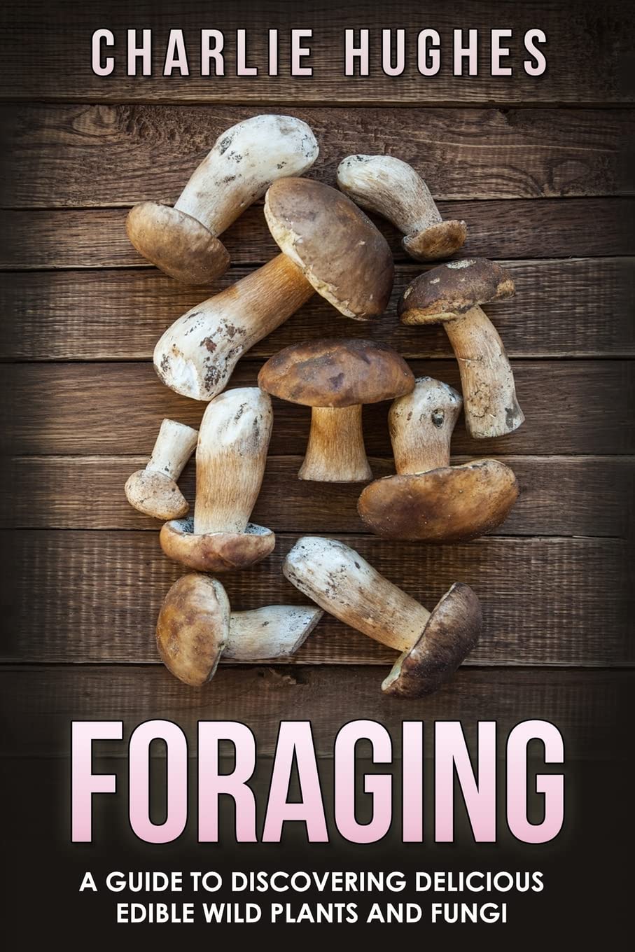 Foraging: A Guide to Discovering Delicious Edible Wild Plants and Fungi: Volume 1 (Foraging, Wild Edible Plants, Edible Fungi, Herbs, Book 1)