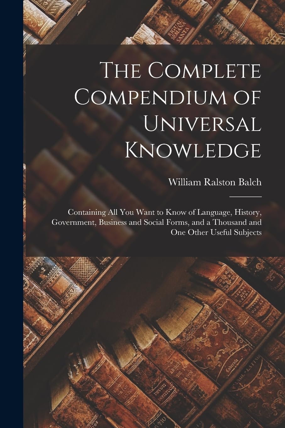 The Complete Compendium of Universal Knowledge: Containing All You Want to Know of Language, History, Government, Business and Social Forms, and a Thousand and One Other Useful Subjects