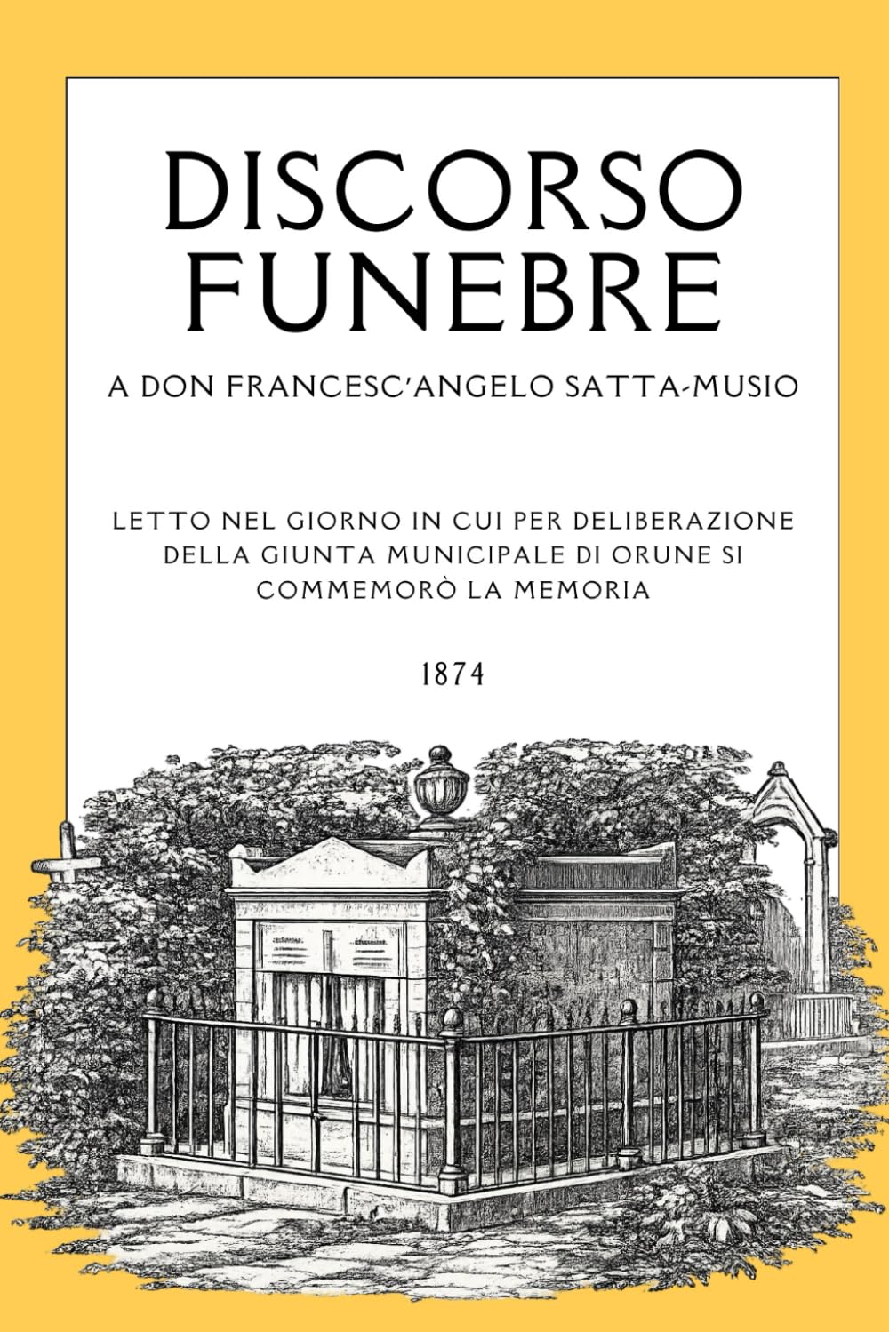 Discorso Funebre a Don Francesc'angelo Satta-Musio: Letti nel giorno in cui per deliberazione della giunta municipale di Orune si commemorò la memoria - 1874