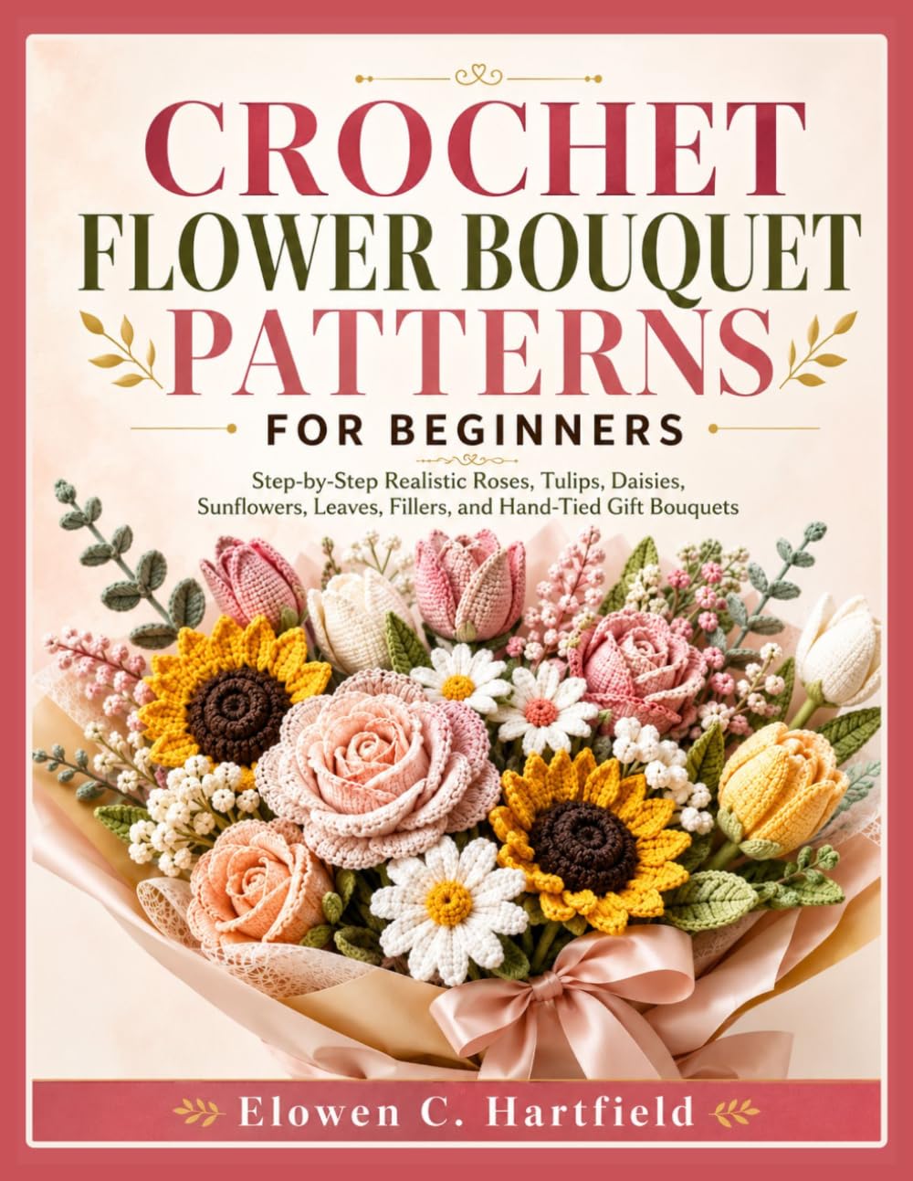 CROCHET FLOWER BOUQUET PATTERNS FOR BEGINNERS: Step-by-Step Realistic Roses, Tulips, Daisies, Sunflowers, Leaves, Fillers, and Hand-Tied Gift Bouquets